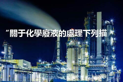 “關于化學廢液的處理下列描述正確的是——環(huán)保新篇章，清潔生產(chǎn)新標桿”